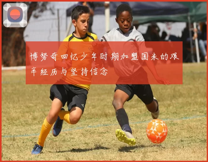 博努奇回忆少年时期加盟国米的艰辛经历与坚持信念