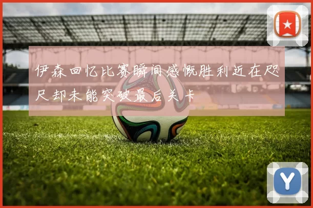 伊森回忆比赛瞬间感慨胜利近在咫尺却未能突破最后关卡