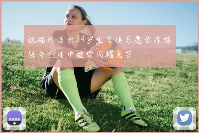 祝福内马尔34岁生日快乐愿你在球场与生活中继续闪耀光芒