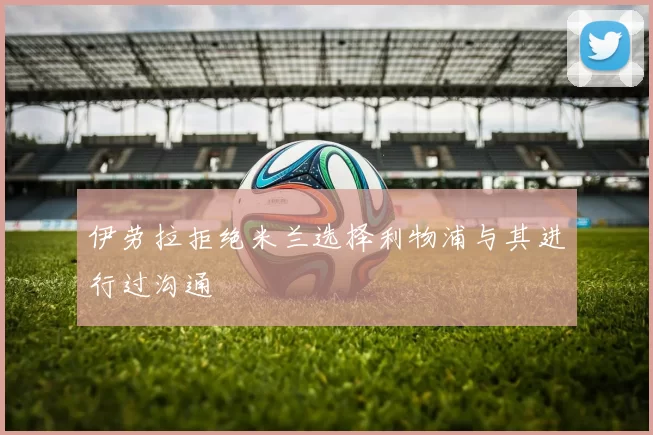 伊劳拉拒绝米兰选择利物浦与其进行过沟通