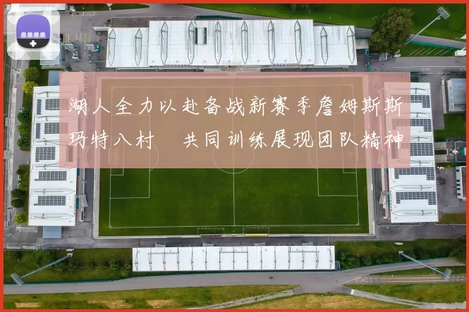 湖人全力以赴备战新赛季詹姆斯斯玛特八村塁共同训练展现团队精神