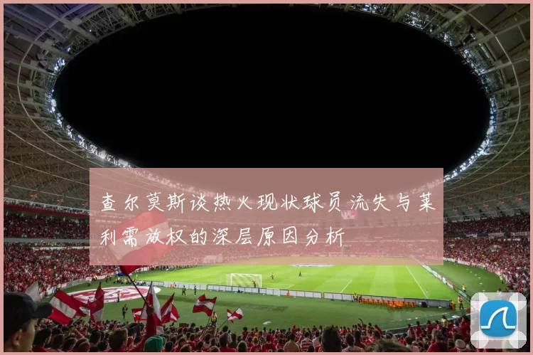 查尔莫斯谈热火现状球员流失与莱利需放权的深层原因分析