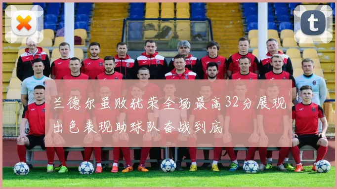 兰德尔虽败犹荣全场最高32分展现出色表现助球队奋战到底