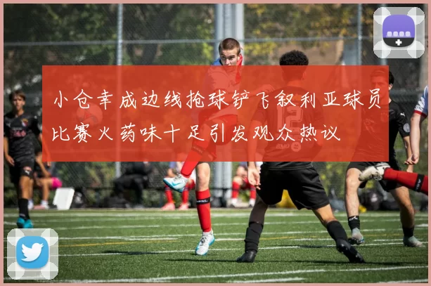 小仓幸成边线抢球铲飞叙利亚球员比赛火药味十足引发观众热议