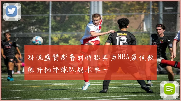 孙悦盛赞斯普利特称其为NBA最佳教练并批评球队战术单一