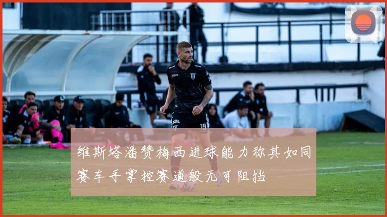 维斯塔潘赞梅西进球能力称其如同赛车手掌控赛道般无可阻挡