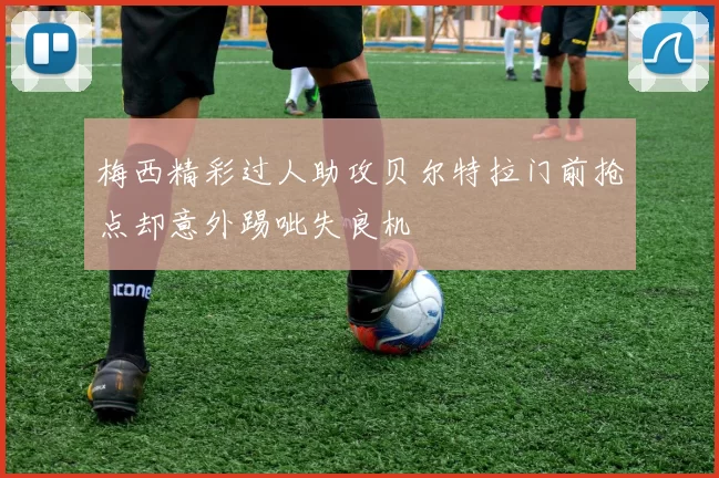 梅西精彩过人助攻贝尔特拉门前抢点却意外踢呲失良机