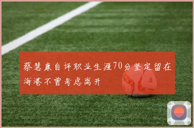 蔡慧康自评职业生涯70分坚定留在海港不曾考虑离开