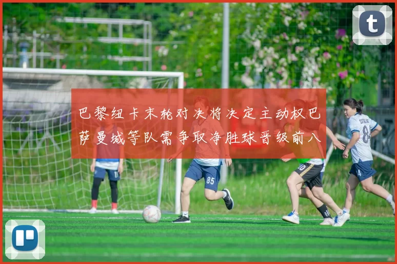 巴黎纽卡末轮对决将决定主动权巴萨曼城等队需争取净胜球晋级前八